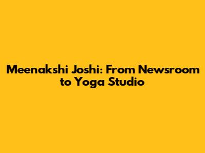 Meenakshi Joshi: From Newsroom to Yoga Studio