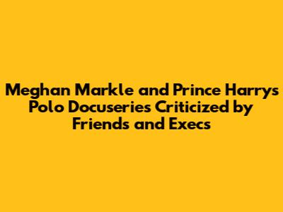 Meghan Markle and Prince Harry's Polo Docuseries Criticized by Friends and Execs