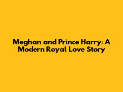 Meghan and Prince Harry: A Modern Royal Love Story