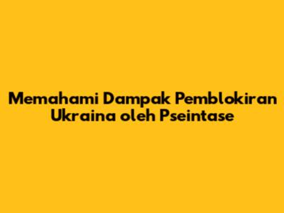 Memahami Dampak Pemblokiran Ukraina oleh Pseintase