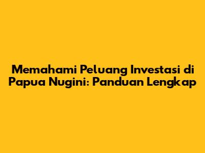 Memahami Peluang Investasi di Papua Nugini: Panduan Lengkap
