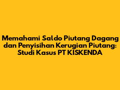 Memahami Saldo Piutang Dagang dan Penyisihan Kerugian Piutang: Studi Kasus PT KISKENDA