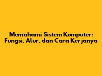 Memahami Sistem Komputer: Fungsi, Alur, dan Cara Kerjanya