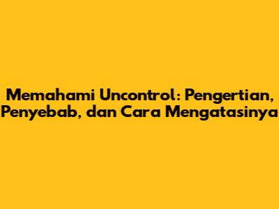 Memahami Uncontrol: Pengertian, Penyebab, dan Cara Mengatasinya