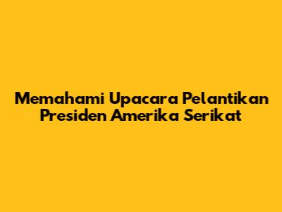 Memahami Upacara Pelantikan Presiden Amerika Serikat