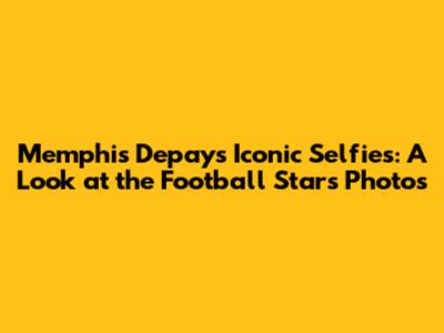 Memphis Depay's Iconic Selfies: A Look at the Football Star's Photos