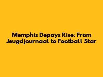 Memphis Depay's Rise: From Jeugdjournaal to Football Star