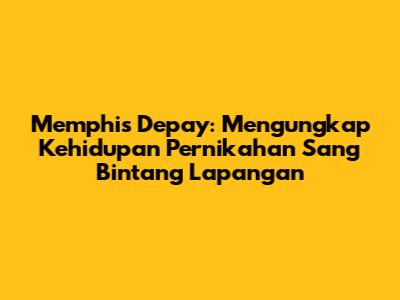 Memphis Depay: Mengungkap Kehidupan Pernikahan Sang Bintang Lapangan