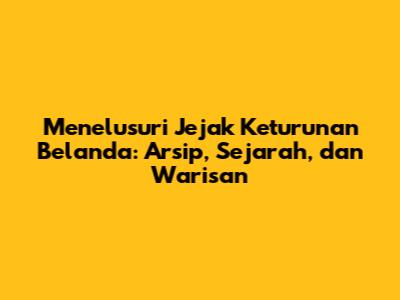 Menelusuri Jejak Keturunan Belanda: Arsip, Sejarah, dan Warisan