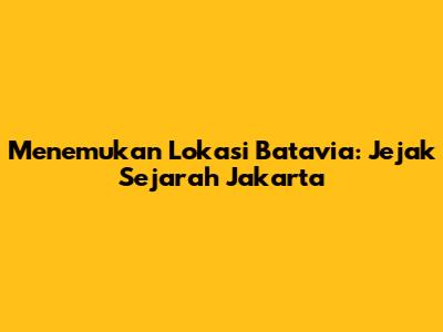 Menemukan Lokasi Batavia: Jejak Sejarah Jakarta