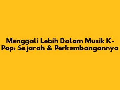 Menggali Lebih Dalam Musik K-Pop: Sejarah & Perkembangannya