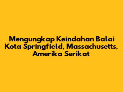 Mengungkap Keindahan Balai Kota Springfield, Massachusetts, Amerika Serikat
