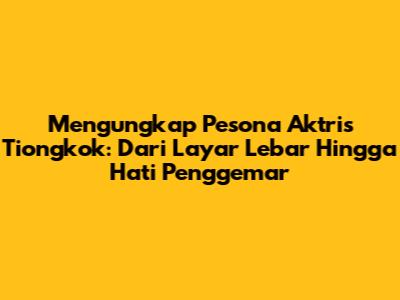 Mengungkap Pesona Aktris Tiongkok: Dari Layar Lebar Hingga Hati Penggemar