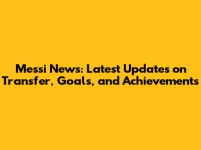 Messi News: Latest Updates on Transfer, Goals, and Achievements