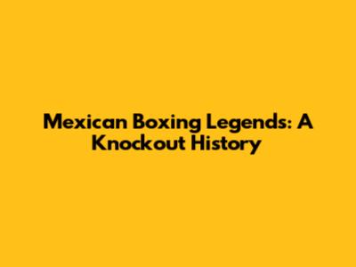 Mexican Boxing Legends: A Knockout History