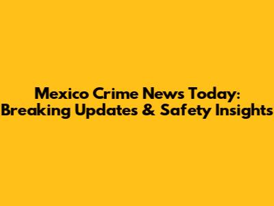 Mexico Crime News Today: Breaking Updates & Safety Insights
