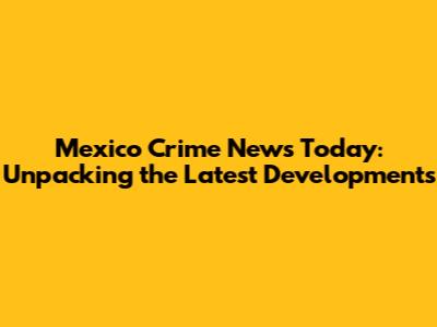Mexico Crime News Today: Unpacking the Latest Developments