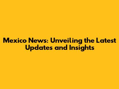 Mexico News: Unveiling the Latest Updates and Insights