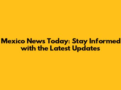 Mexico News Today: Stay Informed with the Latest Updates