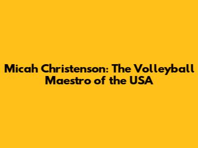 Micah Christenson: The Volleyball Maestro of the USA