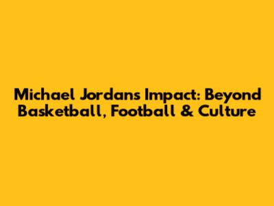 Michael Jordan's Impact: Beyond Basketball, Football & Culture