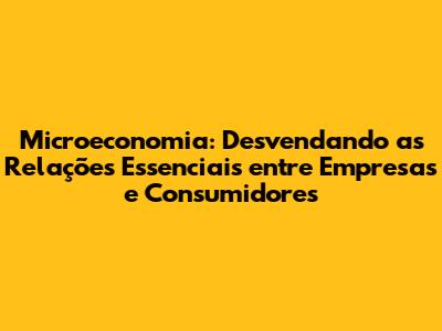 Microeconomia: Desvendando as Relações Essenciais entre Empresas e Consumidores