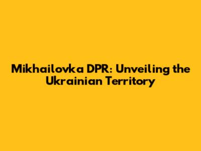 Mikhailovka DPR: Unveiling the Ukrainian Territory