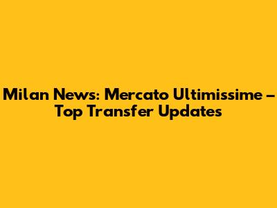 Milan News: Mercato Ultimissime – Top Transfer Updates