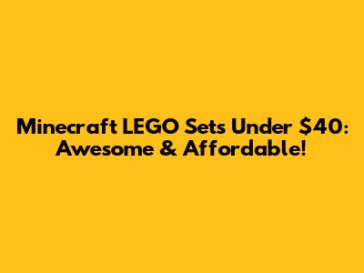 Minecraft LEGO Sets Under $40: Awesome & Affordable!