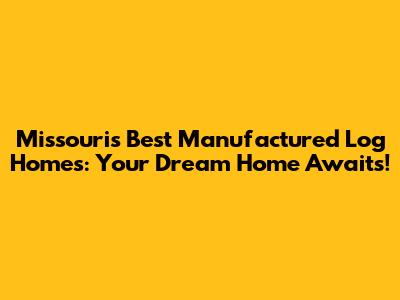Missouri's Best Manufactured Log Homes: Your Dream Home Awaits!