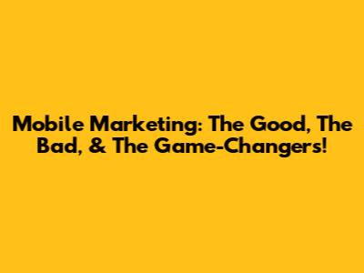 Mobile Marketing: The Good, The Bad, & The Game-Changers!