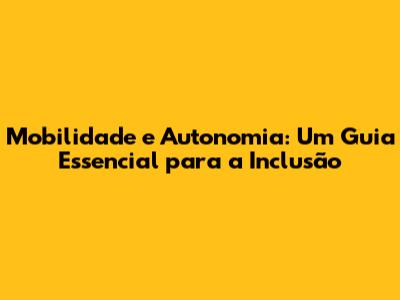 Mobilidade e Autonomia: Um Guia Essencial para a Inclusão