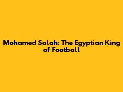 Mohamed Salah: The Egyptian King of Football