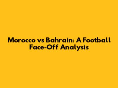 Morocco vs Bahrain: A Football Face-Off Analysis