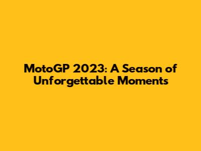 MotoGP 2023: A Season of Unforgettable Moments