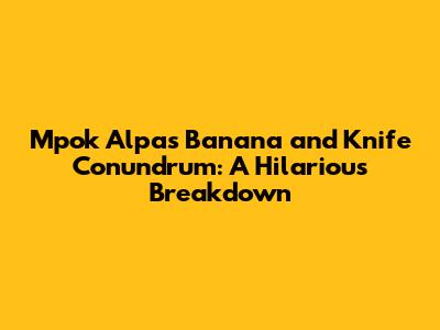 Mpok Alpa's Banana and Knife Conundrum: A Hilarious Breakdown
