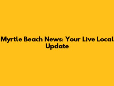 Myrtle Beach News: Your Live Local Update