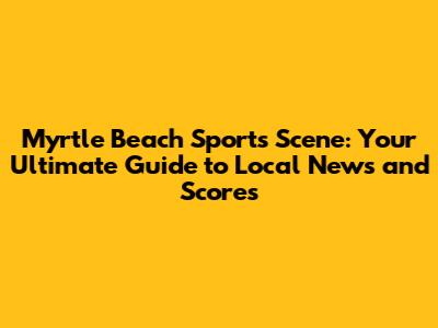 Myrtle Beach Sports Scene: Your Ultimate Guide to Local News and Scores