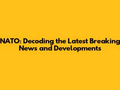 NATO: Decoding the Latest Breaking News and Developments