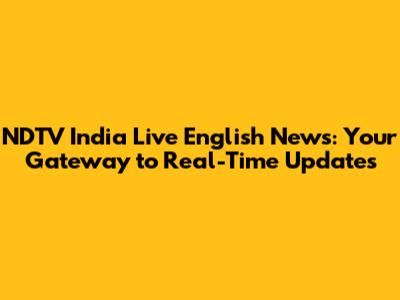 NDTV India Live English News: Your Gateway to Real-Time Updates