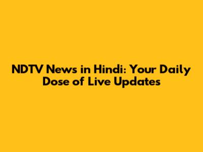 NDTV News in Hindi: Your Daily Dose of Live Updates