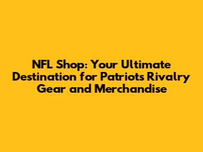 NFL Shop: Your Ultimate Destination for Patriots Rivalry Gear and Merchandise