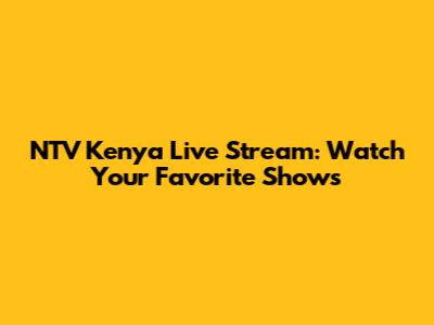 NTV Kenya Live Stream: Watch Your Favorite Shows