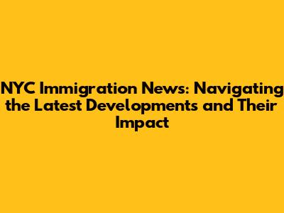 NYC Immigration News: Navigating the Latest Developments and Their Impact