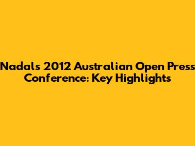 Nadal's 2012 Australian Open Press Conference: Key Highlights