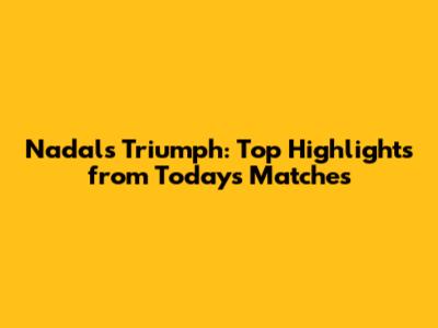 Nadal's Triumph: Top Highlights from Today's Matches