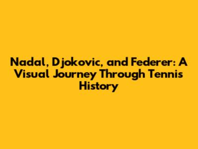 Nadal, Djokovic, and Federer: A Visual Journey Through Tennis History