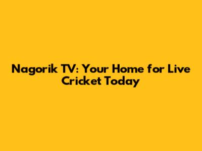Nagorik TV: Your Home for Live Cricket Today