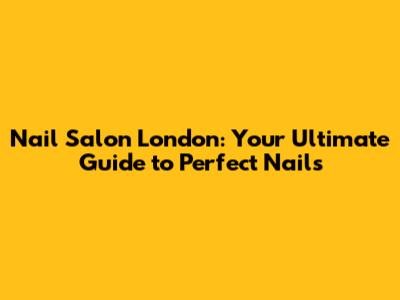 Nail Salon London: Your Ultimate Guide to Perfect Nails