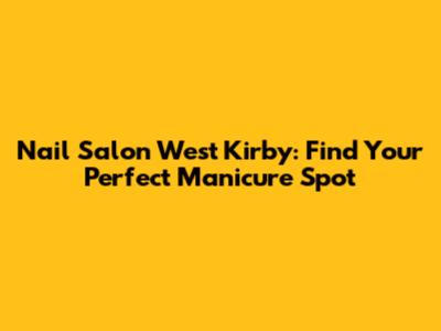 Nail Salon West Kirby: Find Your Perfect Manicure Spot